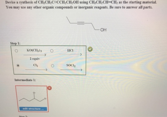 Devise a synthesis of CH3CH2CECCH2CH2OH using CH3CH2CH- CH2 as the starting material. You may use any other organic compounds or inorganic reagents. Be sure to answer all parts. OH Step 1 LICI 2 equiv CI2 SOCI Intermediate 1: edit structure