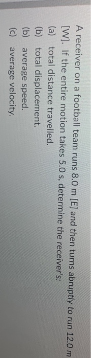 A receiver on a football team runs 8.0 m [E] and then turns abruptly to run 12.0 m [W]. If the entire motion takes 5.0 s, det