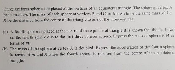Three uniform spheres are placed at the vertices of an equilateral triangle. The sphere at vertex A has a mass m. The mass of each sphere at vertices B and C are known to be the same mass M. Let R be the distance from the centre of the triangle to one of the three vertices. (a) A fourth sphere is placed at the centre of the equilateral triangle It is known that the net force on the fourth sphere due to the first three spheres is zero. Express the mass of sphere B M in terms of m. (b) The mass of the sphere at vertex A is doubled. Express the acceleration of the fourth sphere in terms of m and R when the fourth sphere is released from the centre of the equilateral triangle