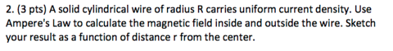 2. (3 pts) A solid cylindrical wire of radius R carries uniform current density. Use Amperes Law to calculate the magnetic f