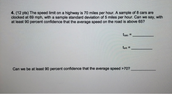 4. (12 pts) The speed limit on a highway is 70 miles per hour. A sample of 8 cars are clocked at 69 mph, with a sample standa