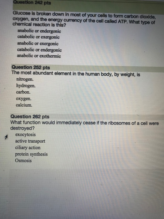 Question 242 pts Glucose is broken down in most of your cells to form carbon dioxide, oxygen, and the energy currency of the cell called ATP. What type of chemical reaction is this? anabolic or endergonic catabolic or exergonic anabolic or exergonic catabolic or endergonic anabolic or exothermic Question 252 pts The most abundant element in the human body, by weight, is nitrogen. hydrogen. carbon. oxygen. calcium. Question 262 pts What function would immediately cease if the ribosomes of a cell were destroyed? exocytosis active transport ciliary action protein synthesis Osmosis