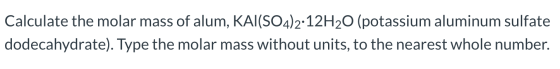 Calculate the molar mass of alum, KAI(SO4)2·12H20 (potassium aluminum sulfate dodecahydrate). Type the molar mass without uni