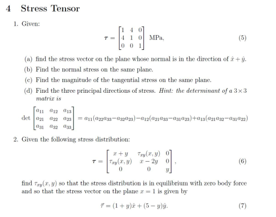 4 Stress Tensor 1. Given: T=14 1 01 MPa. 0 0 1 (a) find the stress vector on the plane whose normal is in the direction of +ý (b) Find the normal stress on the same plane. (c) Find the magnitude of the tangential stress on the same plane. (d) Find the three principal directions of stress. Hint: the determinant of a 3 x3 11 a12 13 det a a2 a23a11 (a22033-a3223) a12 a1a33-a31a23)+a13(a2132-a31022) 031 a32 33 Given the following stress distribution: 6 find Try(x, y) so that the stress distribution is in equilibrium with zero body force and so that the stress vector on the plane r- 1 is given by デー(1+y)2 + (5-y)