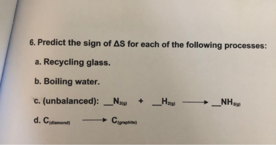 6. Predict the sign of AS for each of the following processes: a. Recycling glass. b. Boiling water. C. (unbalanced): _N20) +