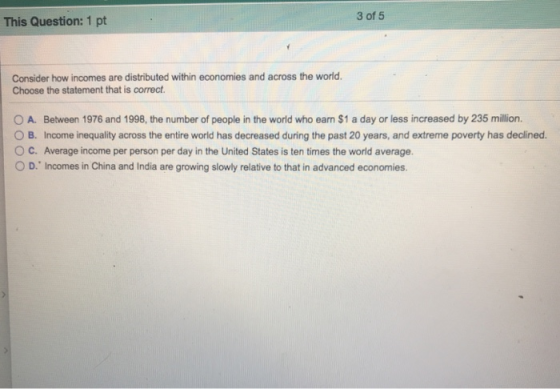 3 of 5 This Question: 1 pt Consider how incomes are distributed within economies and across the world. Choose the statement that is correct. 0 A. Between 1976 and 1998, the number of people in the world who earn $1 a day or less increased by 235 million. O B. Income inequality across the entire world has decreased during the past 20 years, and extreme poverty has declined. O C. Average income per person per day in the United States is ten times the world average. O D, Incomes in China and India are growing slowly relative to that in advanced economies.