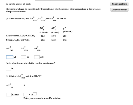 Be sure to answer all parts. Report problem Styrene is produced by catalytic dehydrogenation of ethylbenzene at high temperature in the presence of superheated steam. Guided Solution (a) Given these data, find A , ?G , and AS at 298 K: rxn rxn 0 ?? AG (kJ/mol) (kJ/o) J/mol K) Ethylbenzene, CgHs CH2CH3 12.5 119.7255 Styrene, C,H5CH-CH2 103.8 202.5 238 0 AG rxn rxn rxn J/K (b) At what temperature is the reaction spontaneous? (c) What are AGand K at 600.°C? rxn AG rxn kJ/mol x 10 Enter your answer in scientific notation.
