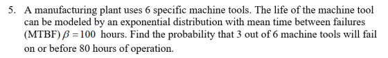 A manufacturing plant uses 6 specific machine tools. The life of the machine tool can be modeled by an exponential distribution with mean time between failures (MTBF) B-100 hours. Find the probability that 3 out of 6 machine tools will fail on or before 80 hours of operation. 5.