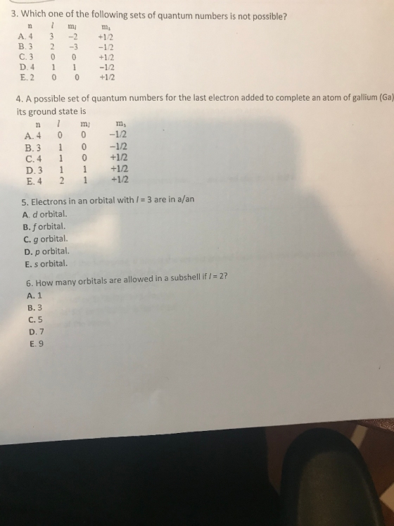 3. Which one of the following sets of quantum numbers is not possible? mi A. 4 3 2+12 B. 3 2 32 C. 3 0 +12 D.4 1-12 E.2 0 0+12 4. A possible set of quantum numbers for the last electron added to complete an atom of gallium (Ga) its ground state is n m m, A. 4 0 0 142 B. 3 012 C. 4 1 0 +12 D. 3 1 +12 E. 4 2 12 5. Electrons in an orbital with l = 3 are in a/an A. d orbital. B. f orbital. C. g orbital. D. p orbital. E. s orbital. 2? 6. How many orbitals are allowed in a subshell if A. 1 B. 3 C. 5 D. 7 E. 9