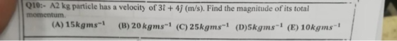 010:- A2 kg particle has a velocity of 3t + 4j (m/s). Find the magnitude of its totai momentum (A) 15kgms (B) 20 kgms-1 (C)25kgms1 (D)skgms (E) 10kgms1