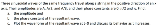 Three sinusoidal waves of the same frequency travel along a string in the positive direction of an x axis. Their amplitudes are A, A/2, and A/3, and their phase constants are 0,T/2 and . Find: a. the amplitude and b. the phase constant of the resultant wave c. Plot the wave form of the resultant wave at t 0 and discuss its behavior as t increases.