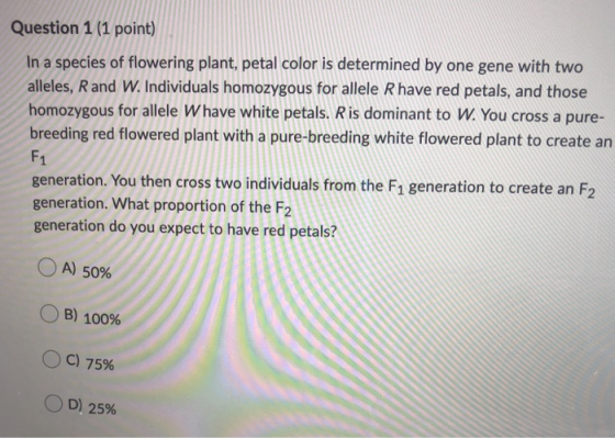 Question 1 (1 point) In a species of flowering plant, petal color is determined by one gene with two alleles, R and W. Indivi
