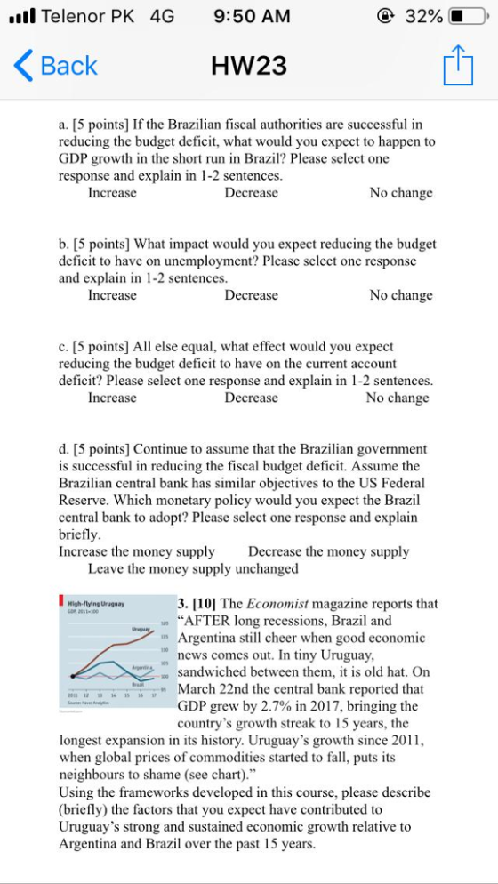 l Telenor PK 4G 9:50 AM 32% Back HW23 a. [5 points] If the Brazian fiscal authorities are successful in reducing the budget deficit, what would you expect to happen to GDP growth in the short run in Brazil? Please select one response and explain in 1-2 sentences. Increase Decrease No change b. [5 points] What impact would you expect reducing the budget deficit to have on unemployment? Please select one response and explain in 1-2 sentences Increase Decrease No change c. [5 points] All else equal, what effect would you expect reducing the budget deficit to have on the current account deficit? Please select one response and explain in 1-2 sentences Increase Decrease No change d. [5 points] Continue to assume that the Brazilian government is successful in reducing the fiscal budget deficit. Assume the Brazilian central bank has similar objectives to the US Federal Reserve. Which monetary policy would you expect the Brazil central bank to adopt? Please select one response and explain briefly Increase the money supply Decrease the money supply Leave the money supply unchanged 3. [10] The Economist magazine reports that Argentina still cheer when good economic sandwiched between them, it is old hat. On GDP grew by 2.7% in 2017, bringing the High flying Uruguay AFTER long recessions, Brazil and news comes out. In tiny Uruguay, 15-Bi16-T March 22nd the central bank reported that hen u countrys growth streak to 15 years, the longest expansion in its history. Uruguays growth since 201, when global prices of commodities started to fall, puts its neighbours to shame (see chart) Using the frameworks developed in this course, please describe (briefly) the factors that you expect have contributed to Uruguays strong and sustained economic growth relative to Argentina and Brazil over the past 15 years