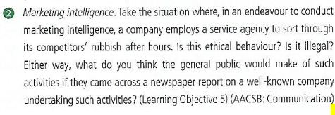 2 Marketing intelligence. Take the situation where, in an endeavour to conduct marketing intelligence, a company employs a service agency to sort througih its competitors rubbish after hours. Is this ethical behaviour? Is it illegal? Either way, what do you think the general public would make of such activities if they came across a newspaper report on a well-known company undertaking such activities? (Learning Objective 5) (AACSB: Communication)