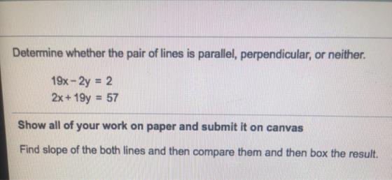 Determine whether the pair of lines is parallel, perpendicular, or neither. 19x - 2y = 2 2x+19y = 57 Show all of your work on
