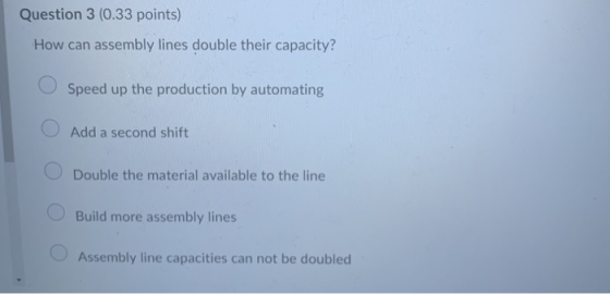 Question 3 (0.33 points) How can assembly lines double their capacity? Speed up the production by automating Add a second shi