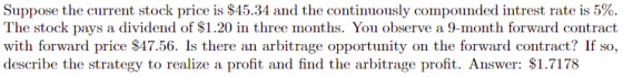 Suppose the current stock price is $45.34 and the continuously compounded intrest rate is 5% The stock pays a dividend of $1.20 in three months. You observe a 9-month forward contract with forward price $47.56. Is there an arbitrage opportunity on the forward contract? If so describe the strategy to realize a profit and find the arbitrage profit. Answer: $1.7178 W1