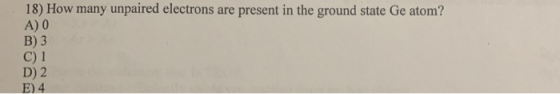 18) How many unpaired electrons are present in the ground state Ge atom? A) 0 B) 3 C) 1 D) 2 E) 4