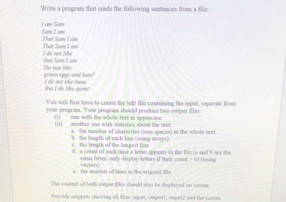 Write a program that reads the following sentences from a file: I am Sam Sam I am That Sam I am That Sam I am I do not like that Sam I am Do you like green eggs and ham I do not like them But I do like spam! You will first have to create the text file containing the input, separate from your program. Your program should produce two output files: (i) (ii) one with the whole text in uppercase another one with statistics about the text a. the number of characters (non spaces) in the whole text b. the length of each line (using arrays) c. the length of the longest line d. a count of each time a letter appears in the file (s and S are the same letter only display letters if their count 0) (using vectors) the number of lines in the original file e. The content of both output files should also be displayed on screen Provide snippets showing all files: input, outputl, ouput2 and the screen