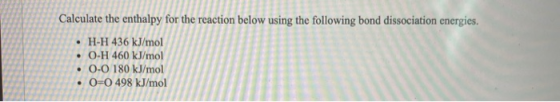 Calculate the enthalpy for the reaction below using the following bond dissociation energies. • H-H 436 kJ/mol O-H 460 kJ/mol