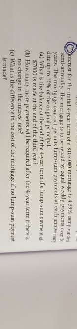 nterest for the initial 4-year term of a $105 000 mortgage is 4.39% compounded semi-annually. The mortgage is to be repaid by equal weekly payments over 20 years. The mortgage contract permits lump-sum payments at each anniversary date up to 10% of the original principal. (a) What is the balance at the end of the 4-year term if a lump-sum payment of $7000 is made at the end of the third year? no change in the interest rate? is made? (b) How many more payments will be required after the 4-year term if there is (c) What is the difference in the cost of the mortgage if no lump-sum payment