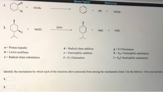 [Review Topics] Br KOt-Bu Br 2. EtOH NaOE NaC HOE a Proton transfer b -Lewis acid/base d Radical chain addition e Electrophilic addition g-E2 Elimination h Syl Nucleophilic substitution i-SN2 Nucleophilic substitution Radical chain substitution El Elimination Identify the mechanism by which each of the reactions above proceeds from among the mechanisms listed. Use the letters a - i for your answers 1. 2.