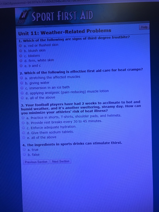 11843jsessionid b6307e3c35380683946487667883800 SPORT FIRST AID Help Unit 11: Weather-Related Problems 1. Which of the following are signs of third-degree frostbite? O a. red or flushed skin O b. bluish skin O c. blisters d, firm, white skin O e. b and c 2. Which of the following is effective first aid care for heat cramps? O a. stretching the affected muscles O b. giving water o c. immersion in an ice bath O d. applying analgesic (pain-reducing) muscle lotion O e. all of the above 3. Your football players have had 2 weeks to acclimate to hot and humid weather, and its another sweltering, steamy day. How carn you minimize your athletes risk of heat illness? a. Practice in shorts, T-shirts, shoulder pads, and helmets. b. Provide rest breaks every 30 to 45 minutes. c. Enforce adequate hydration. O d. Give them sodium tablets. e. all of the above 4. The ingredients in sports drinks can stimulate thirst. a. true b. false Previous Section Next Section