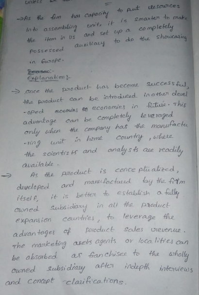 nless in to assembling onit. it is Smanier to make the item in us and set up a complefely Possessed auziHaey in unope to do tre Shouca planatim - → once the pro duel-has become succes s ful tfa Praduct can be introducedier deuel -oped scomas fe econamies in Actiue This aduantage can be Cempletely le ve ro anly uhen compary has the manufact -ning unit hme Coun tho scientis s and analysts ae rea availa ble → As fhe product is conceptualized dvcloped and manlachad loy the Arim itsel Pt is better to establish a croned Subs idavy in a the prouct expansion cauntries, to leverage the advan tager of pdct Sales urevenue The mavketing asets agents or loca litres an be absorbed as fian chisee to the Ouned s aften ndepth ioferuiews Subs diay and conapt claica.trons