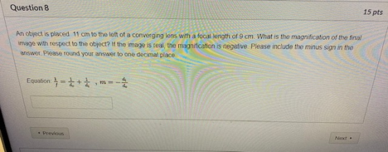 Question 8 15 pts An object is placed 11 cm to the left of a converging lens with a focal length of 9 cm. What is the magnifi