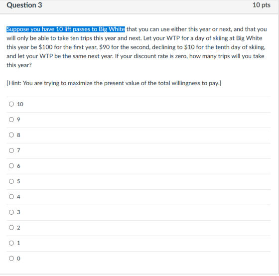 Question 3 10 pts GU te inai: you 《uan usan el her this year or mexi, and th at ou will only be able to take ten trips this year and next. Let your WTP for a day o skiing at Big White this year be $100 for the first year, $90 for the second, declining to $10 for the tenth day of skiing, and let your WTP be the same next year. If your discount rate is zero, how many trips will you take this year? Hint: You are trying to maximize the present value of the total willingness to pay.] O 10 0 9 0 8 O 6 O 5 O 4 0 3 O 2 O 1 O 0
