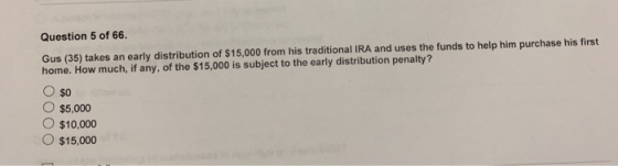 Question 5 of 66. Gus (35) takes an early distribution of $15,000 from his traditional IRA and uses the funds to help him pur