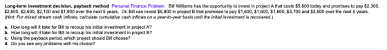 Long-term investment decision, payback method Personal Finance Problem Bill Williams has the opportunity to invest in project A that costs $5,800 today and promises to pay $2,300 $2,600, $2,600, $2,100 and $1,900 over the next 5 years. Or, Bil can invest $5,800 in project B that promises to pay $1,600, $1,600, $1,600, $3,700 and $3,900 over the next 5 years. Hint: For mixed stream cash inflows, calculate cumulative cash inflows on a year-to-year basis until the initial investment is recovered.) a. How long will it take for Bill to recoup his initial investment in project A? b. How long will it take for Bill to recoup his initial investment in project B? c. Using the payback period, which project should Bill choose? d. Do you see any problems with his choice?
