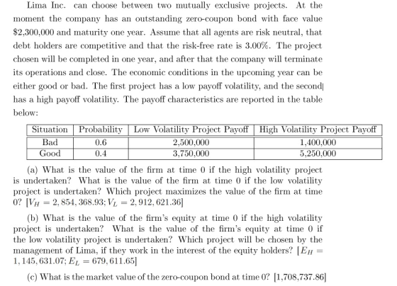 Lima Inc. can choose between two mutually exclusive projects. At the moment the company has an outstanding zero-coupon bond with face value $2,300,000 and maturity one year. Assume that all agents are risk neutral, that debt holders are conpetitive and that the risk-free rate is 3.00%. The project chosen will be completed in one year, and after that the company will terminate its operations and close. The economic conditions in the upcoming year can be either good or bad. The first project has a low payoff volatility, and the second has a high payoff volatilitv. The pavoff characteristics are reported in the table below: Situation Bad GOOd ProbabilityLow Volatility Project Payoff 0.6 0.4 2,500,000 3,750,000 High Volatility Project Payoff 1,400,000 5,250,000 (a) What is the value of the firm at time 0 if the high volatility project is undertaken? What is the value of the firm at time 0 if the low volatility project is undertaken? Which project maximizes the value of the firm at time 0? VH 2, 854, 368.93; VL2, 912, 621.36 (b) What is the value of the firms equity at time 0 if the high volatility project is undertaken? What is the value of the firms equity at time 0 if the low volatility project is undertaken? Which project will be chosen by the management of Lima, if they work in the interest of the equity holders? EH 1, 145, 631.07; EL 679 61 1.651 (c) What is the market value of the zero-coupon bond at time 0? 1,708,737.86