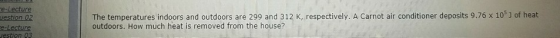 e-Lecture uestion 02 The temperatures indoors and outdoors are 299 and 312 K, respectively. A Carnot air conditioner deposits 9.76 x 105 J of heat outdoors. How much heat is removed from the house? estion 05