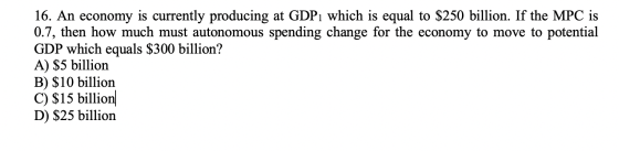 16. An economy is currently producing at GDP1 which is equal to $250 billion. If the MPC is 0.7, then how much must autonomou