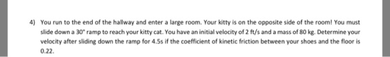 4) You run to the end of the hallway and enter a large room. Your kitty is on the opposite side of the room! You must slide down a 30 ramp to reach your kitty cat. You have an initial velocity of 2 ft/s and a mass of 80 kg. Determine your velocity after sliding down the ramp for 4.5s if the coefficient of kinetic friction between your shoes and the floor is 0.22