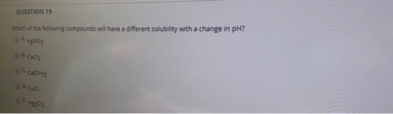 QUESTION 19 Which of the following compounds will have a different solubility with a change in pH? O A AgNO3 O B. Caciz O C.