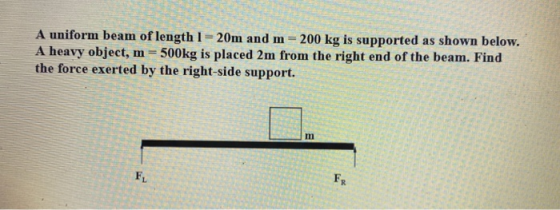 A uniform beam of length 1=20m and m 200 kg is supported as shown below. A heavy object, m = 500kg is placed 2m from the righ