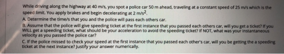 While driving along the highway at 40 m/s, you spot a police car 50 m ahead, traveling at a constant speed of 25 m/s which is