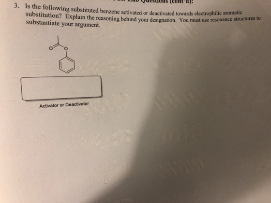 a uestions (cont d) 3. Is the following substituted benzene activated or deactivated towards electrophilic aromatures to substitution? Explain the reasoning behind your designation. You must use substantiate your argument. resonance structures to Activator or Deactivator