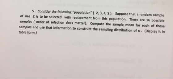 5. Consider the following population! 2,3, 4,5. Suppose that a random sample of size 2 is to be selected with replacement from this population. There are 16 possible samples ( order of selection does matter). Compute the sample mean for each of these samples and use that information to construct the sampling distribution of x. (Display it in table form.