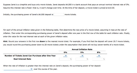Suppose Janet is a cinephile and buys only movie tickets. Janet deposits $4,000 in a bank account that pays an annual nominal interest rate of 5%. Assume this interest rate is fixed-that is, it wont change over time. At the time of her deposit, a movie ticket is priced at $10.00. Initially, the purchasing power of Janets $4,000 deposit is movie tickets For each of the annual inflation rates given in the following table, first determine the new price of a movie ticket, assuming it rises at the rate of inflation. Then enter the corresponding purchasing power of Janets deposit after one year in the first row of the table for each inflation rate. Finally, enter the value for the real interest rate at each of the given inflation rates. Hint: Round your answers in the first row down to the nearest movie ticket. For example, if you find that the deposit will cover 20.7 movie tickets, you would round the purchasing power down to 20 movie tickets under the assumption that Janet will not buy seven-tenths of a movie ticket. Annual Inflation Rate 5% 0% 8% Number of Tickets Janet Can Purchase after One Year Real Interest Rate When the rate of inflation is greater than the interest rate on Janets deposit, the purchasing power of her deposit over the course of the year.