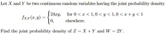 Let X and Y be two continuous random variables having the joint probability density 24xy, for 0 < x < 1,0<p<1.0<x+y<1 0, elsewhere Find the joint probability density of Z X + Y and W-2Y.