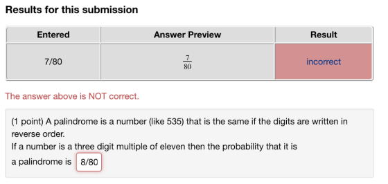 Results for this submission Entered Answer Preview Result 7 80 7/80 incorrect The answer above is NOT correct. (1 point) A palindrome is a number (like 535) that is the same if the digits are written in reverse order. If a number is a three digit multiple of eleven then the probability that it is a palindrome is 8/80