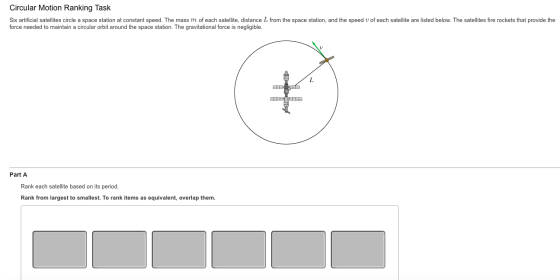 Circular Motion Ranking Task Six artificial satellites circle a space station at constant speed. The mass m of each satellie, distance L from the space station, and the speed u of each satellite are listed below. The satellites fire rockets that provide the force needed to maintain a circular orbit around the space station. The gravitational force is negligible Part A Rank each satellite based on its period. Rank from largest to smallest. To rank items as equivalent, overlap them.