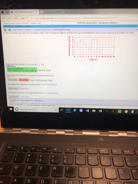 LON-CAPA Acceleration X centmeres to meters Goo+ Ottstite.uedu/res/mkashy/physicsb2/05 1D Motion/AccelerationHist problem Sydney Meyler Fleming(Student section:730 PHY231C, Spring 2019-Intreductery Physics A car is initially at rest on a straight road. The histogram below shows the cars acceleration along that road as a function of time 12J458,ฮ91011121314 Calculate the speed of the car at t 5.00 m/s 3 s You are correct traveled during the first 6 s Incorrect, Trnes 3/20 Previous Tries Calsulate the distance traveied trom t 10s to t-13 s Tries o/20 Calculate the cars average speed from t5 s to ta9 s Tries 0/20 O Type here to search Esc 12 34 5 6 0 ab