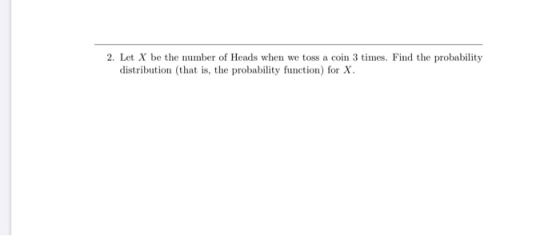 2. Let X be the number of Heads when we toss a coin 3 times. Find the probability distribution (that is, the probability func