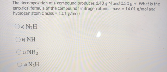 The decomposition of a compound produces 1.40 g N and 0.20 g H. What is the empirical formula of the compound? (nitrogen atom