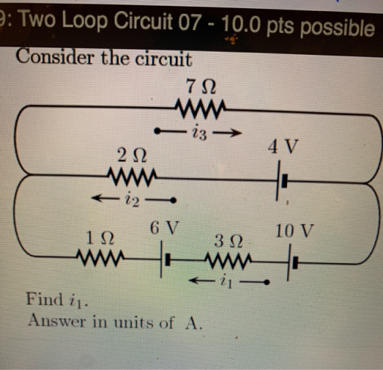 e: Two Loop Circuit 07-10.0 pts possible Consider the circuit 7Ω -i3 4 V 2Ω i2- 6 V 10 V 1Ω 3 2 1- Find i1. Answer in units o