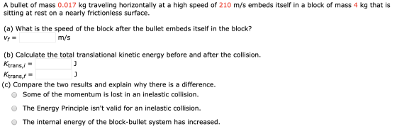 A bullet of mass 0.017 kg traveling horizontally at a high speed of 210 m/s embeds itself in a block of mass 4 kg that is sit